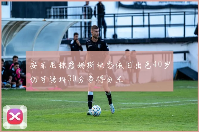 安东尼称詹姆斯状态依旧出色40岁仍可场均30分争得分王