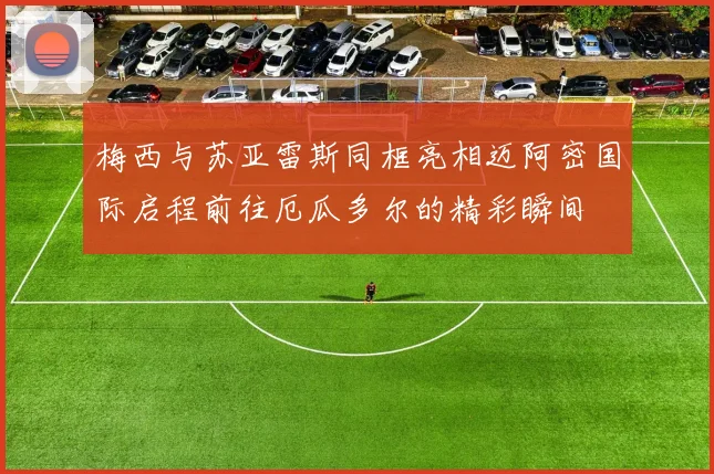 梅西与苏亚雷斯同框亮相迈阿密国际启程前往厄瓜多尔的精彩瞬间