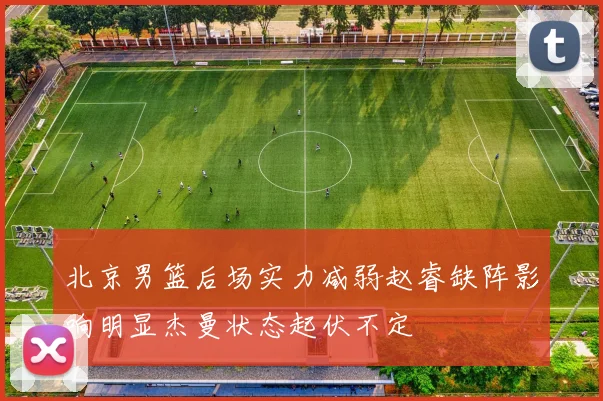 北京男篮后场实力减弱赵睿缺阵影响明显杰曼状态起伏不定