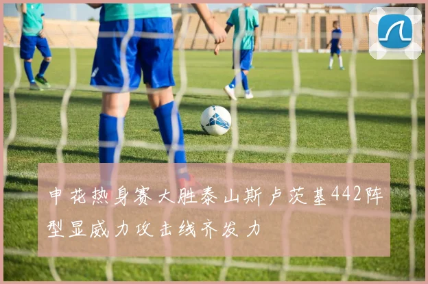 申花热身赛大胜泰山斯卢茨基442阵型显威力攻击线齐发力