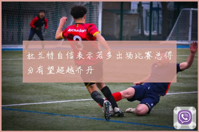 杜兰特自信表示若多出场比赛总得分有望超越乔丹