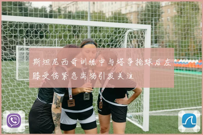 斯坦尼西奇训练中与塔争抢球后左膝受伤紧急离场引发关注