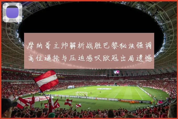 摩纳哥主帅解析战胜巴黎秘诀强调高位逼抢与压迫感叹欧冠出局遗憾