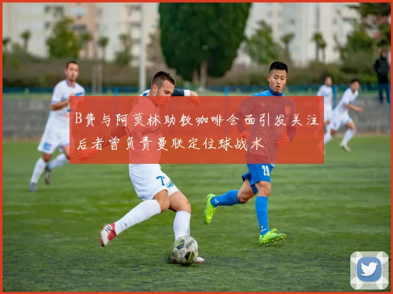 B费与阿莫林助教咖啡会面引发关注后者曾负责曼联定位球战术
