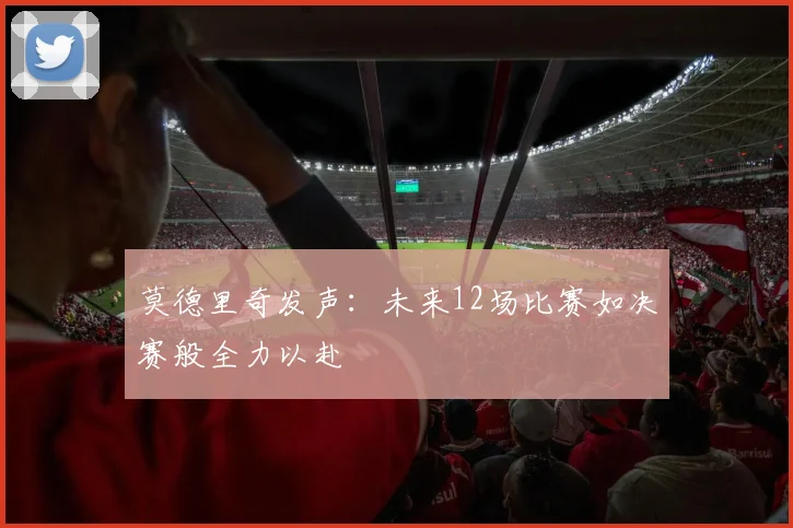 莫德里奇发声：未来12场比赛如决赛般全力以赴