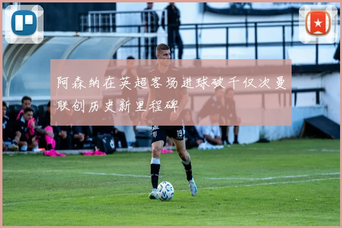 阿森纳在英超客场进球破千仅次曼联创历史新里程碑