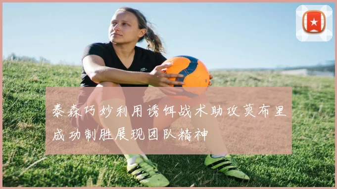 泰森巧妙利用诱饵战术助攻莫布里成功制胜展现团队精神