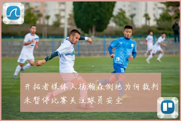 开拓者媒体人杨瀚森倒地为何裁判未暂停比赛关注球员安全