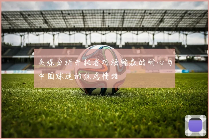 美媒分析开拓者对杨瀚森的耐心与中国球迷的焦虑情绪