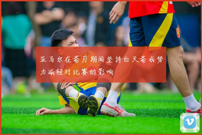 亚马尔在斋月期间坚持白天斋戒努力减轻对比赛的影响