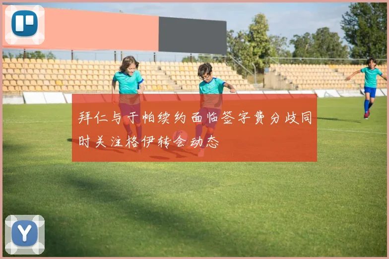 拜仁与于帕续约面临签字费分歧同时关注格伊转会动态