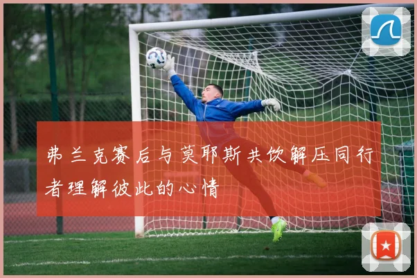弗兰克赛后与莫耶斯共饮解压同行者理解彼此的心情