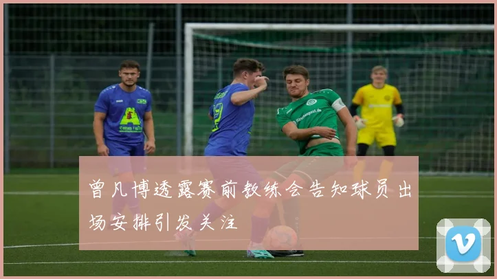 曾凡博透露赛前教练会告知球员出场安排引发关注
