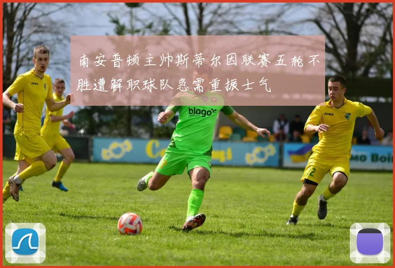 南安普顿主帅斯蒂尔因联赛五轮不胜遭解职球队急需重振士气
