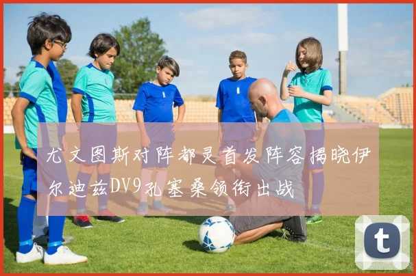 尤文图斯对阵都灵首发阵容揭晓伊尔迪兹DV9孔塞桑领衔出战