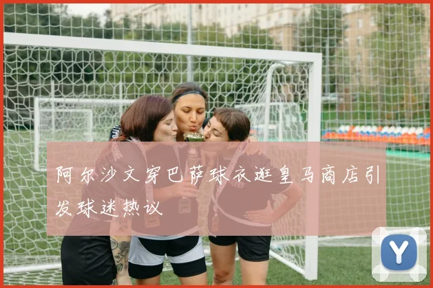 阿尔沙文穿巴萨球衣逛皇马商店引发球迷热议