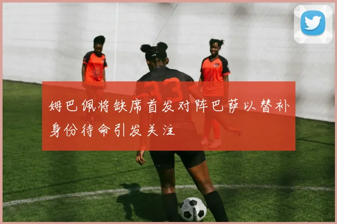 姆巴佩将缺席首发对阵巴萨以替补身份待命引发关注
