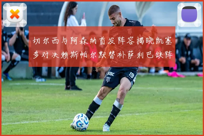 切尔西与阿森纳首发阵容揭晓凯塞多对决赖斯帕尔默替补萨利巴缺阵