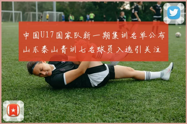 中国U17国家队新一期集训名单公布山东泰山青训七名球员入选引关注