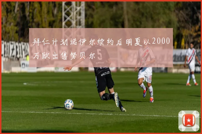 拜仁计划诺伊尔续约后明夏以2000万欧出售努贝尔