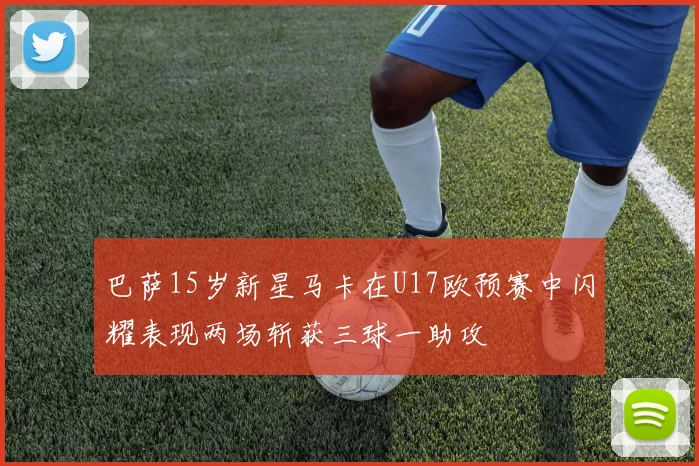 巴萨15岁新星马卡在U17欧预赛中闪耀表现两场斩获三球一助攻