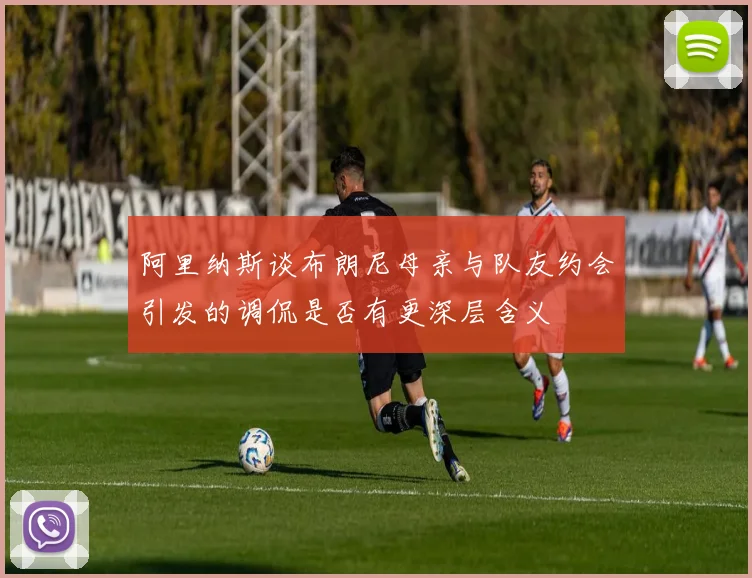 阿里纳斯谈布朗尼母亲与队友约会引发的调侃是否有更深层含义