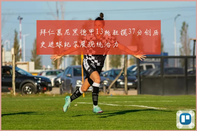 拜仁慕尼黑德甲13轮狂揽37分创历史进球纪录展现统治力