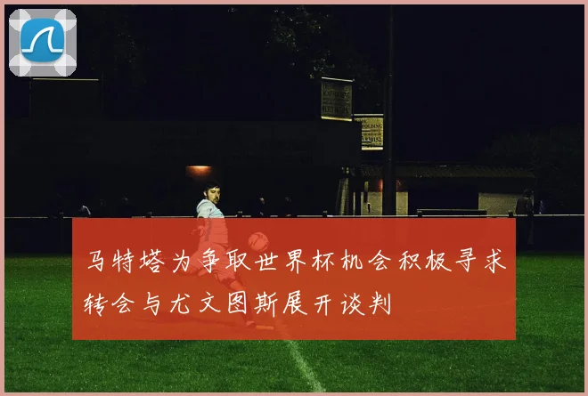 马特塔为争取世界杯机会积极寻求转会与尤文图斯展开谈判