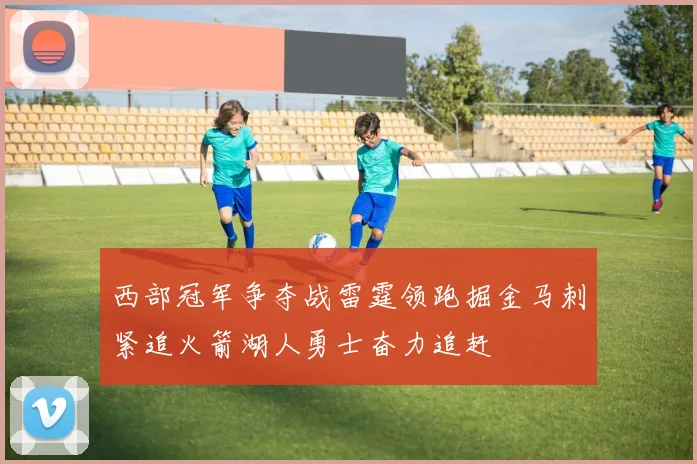 西部冠军争夺战雷霆领跑掘金马刺紧追火箭湖人勇士奋力追赶