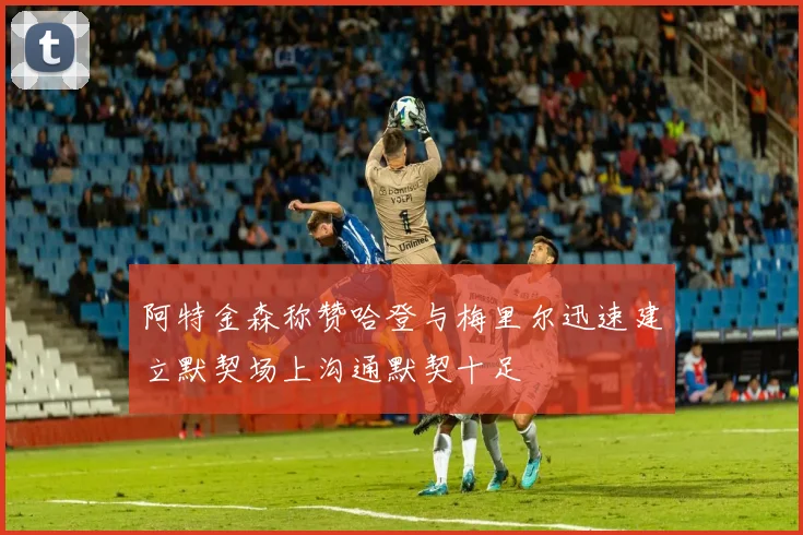 阿特金森称赞哈登与梅里尔迅速建立默契场上沟通默契十足