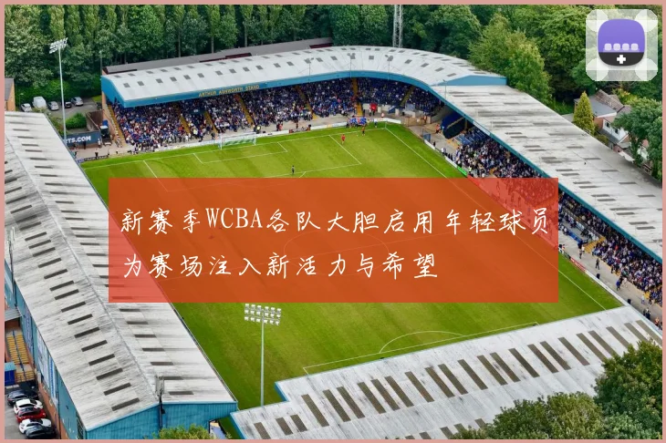 新赛季WCBA各队大胆启用年轻球员为赛场注入新活力与希望