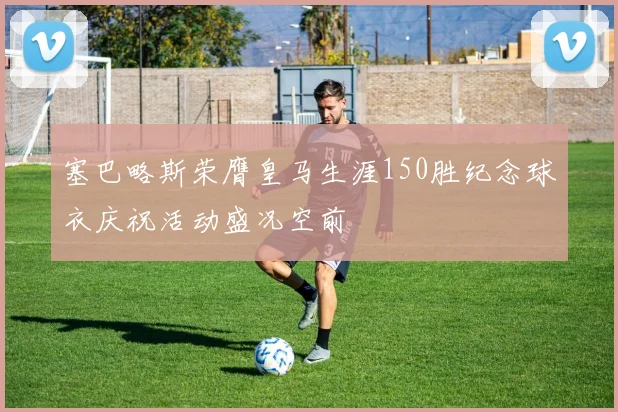 塞巴略斯荣膺皇马生涯150胜纪念球衣庆祝活动盛况空前