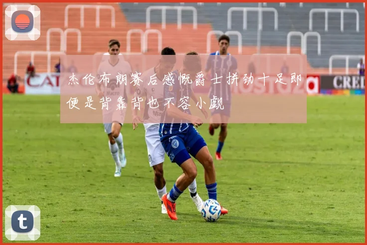 杰伦布朗赛后感慨爵士拼劲十足即便是背靠背也不容小觑