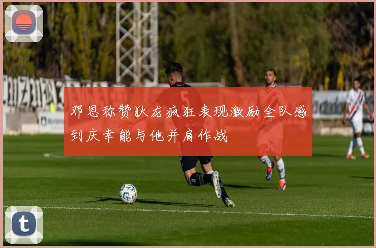 邓恩称赞狄龙疯狂表现激励全队感到庆幸能与他并肩作战