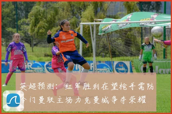 英超预测：红军胜利在望枪手需防冷门曼联主场力克曼城争夺荣耀