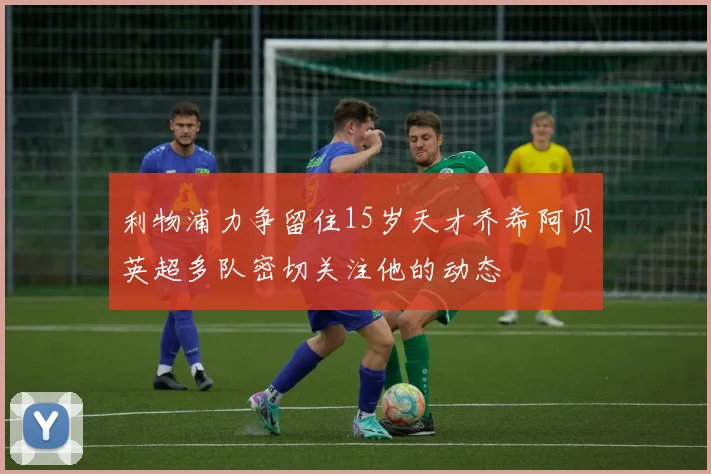 利物浦力争留住15岁天才乔希阿贝英超多队密切关注他的动态