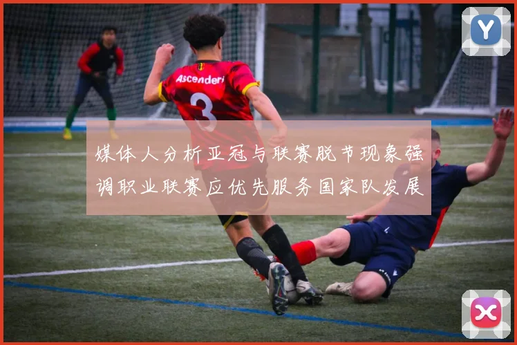 媒体人分析亚冠与联赛脱节现象强调职业联赛应优先服务国家队发展