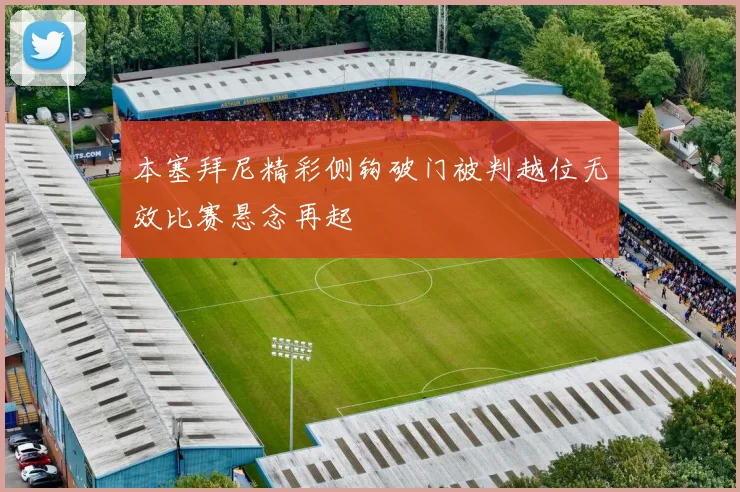 本塞拜尼精彩侧钩破门被判越位无效比赛悬念再起