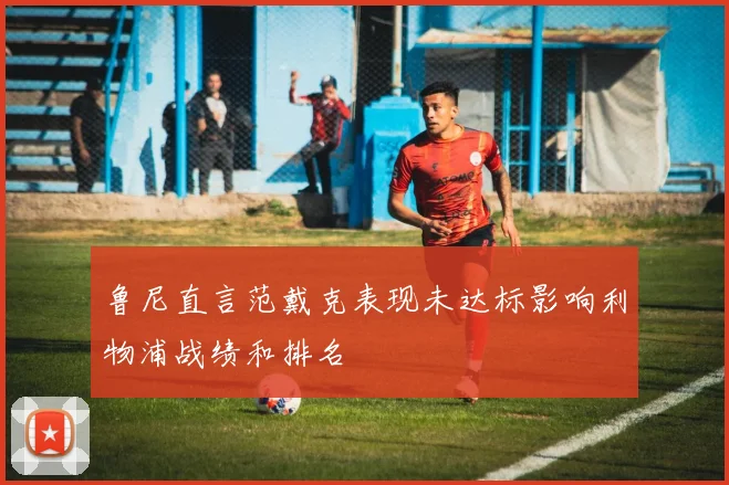 鲁尼直言范戴克表现未达标影响利物浦战绩和排名
