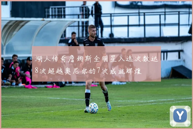 湖人传奇詹姆斯全明星入选次数达8次超越奥尼尔的7次成就辉煌